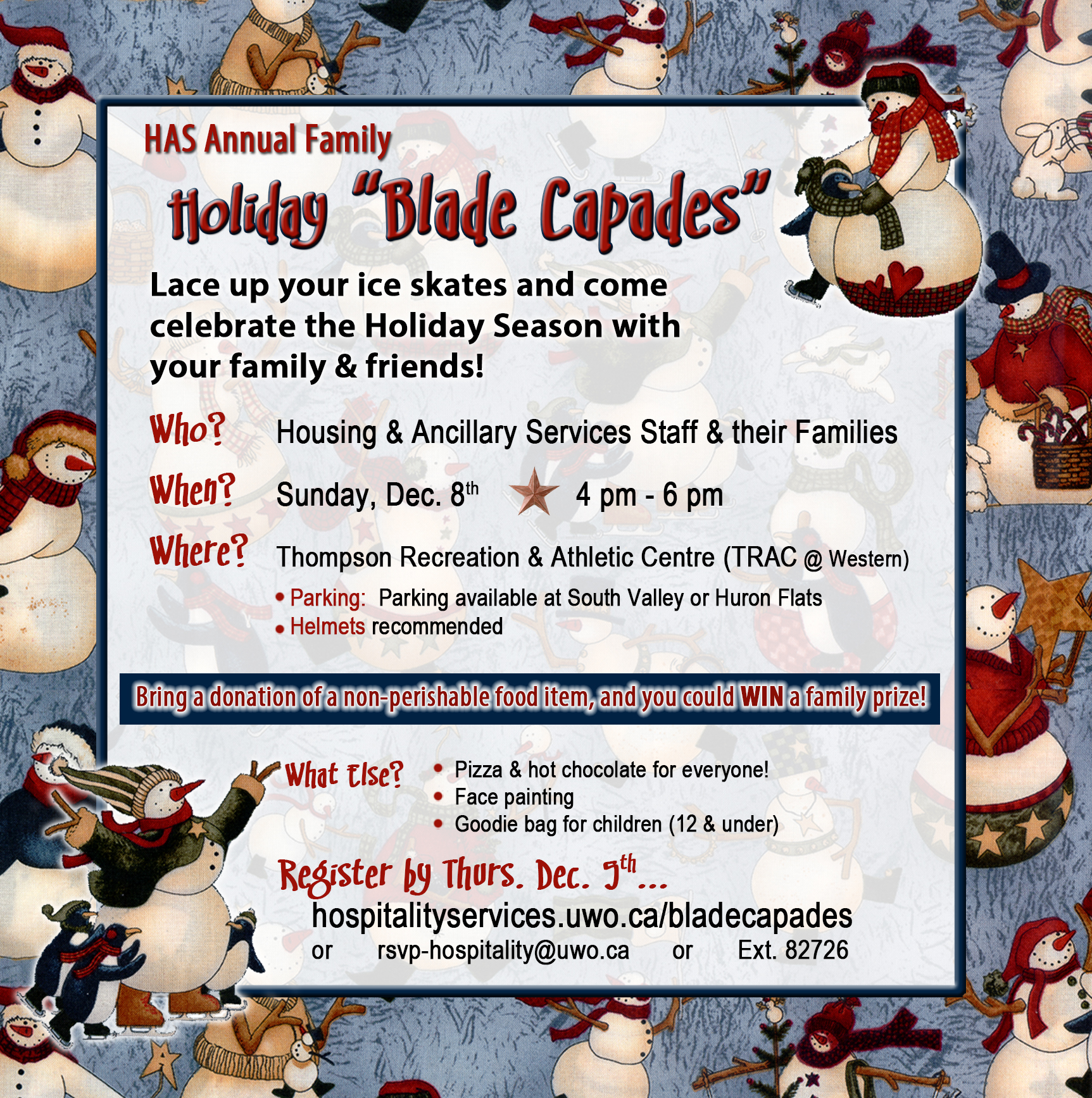 Annual Holiday Blade Capades. Lace up your ice skates and come celebrate the Holiday Season with your family & friends! Who - Housing & Ancillary Services Staff & their Families, When - Sunday, Dec. 8th 4pm - 6pm, Where - Thompson Recreation & Athletic Centre (TRAC @ Western), Parking available at South Valley or Huron Flats. Helmets recommended. Bring a donation of a non-perishable food item, and you could WIN a family prize! Pizza & hot chocolate for everyone! Face painting, Goodie bag for children (12 & under). Register by Thurs. Dec. 5th... rsvp-hospitality@uwo.ca or Ext. 82726
